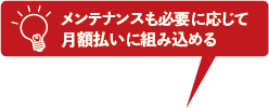 メンテナンスも必要に応じて月額払いに組み込める