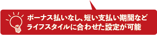 ボーナス払いなし、短い支払い期間などライフスタイルに合わせた設定が可能